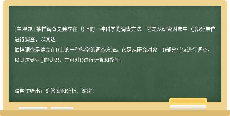 抽样调查是建立在（)上的一种科学的调查方法。它是从研究对象中（)部分单位进行调查，以其达