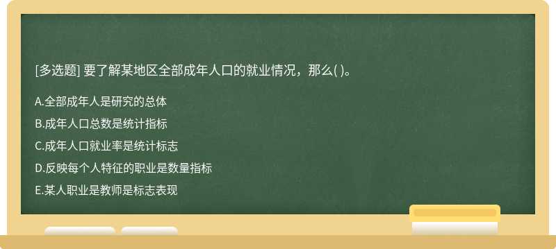 要了解某地区全部成年人口的就业情况，那么（)。  A．全部成年人是研究的总体  B．成年人口总数是统计指标  C．