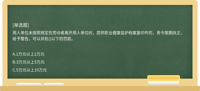 用人单位未按照规定在劳动者离开用人单位时，提供职业健康监护档案复印件的，责令限期改正，给予警告，可以并处()以下的罚款。