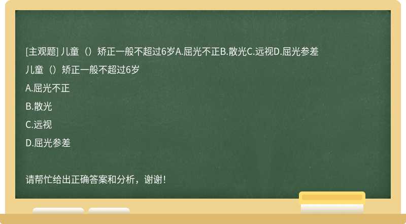 儿童（）矫正一般不超过6岁A.屈光不正B.散光C.远视D.屈光参差