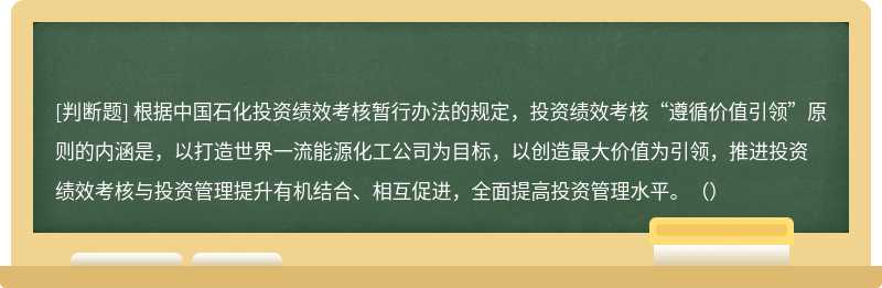 根据中国石化投资绩效考核暂行办法的规定，投资绩效考核“遵循价值引领”原则的内涵是，以打造世界一流能源化工公司为目标，以创造最大价值为引领，推进投资绩效考核与投资管理提升有机结合、相互促进，全面提高投资管理水平。（）