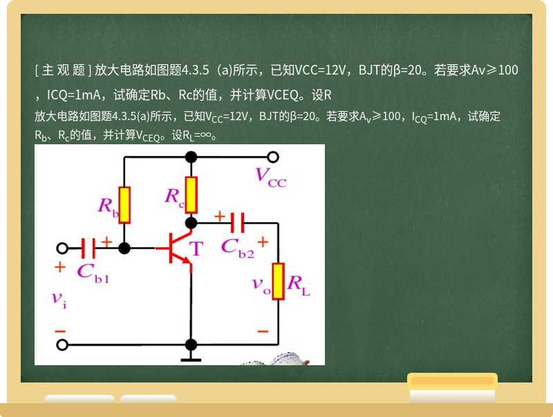 放大电路如图题4.3.5（a)所示，已知VCC=12V，BJT的β=20。若要求Av≥100，ICQ=1mA，试确定Rb、Rc的值，并计算VCEQ。设R