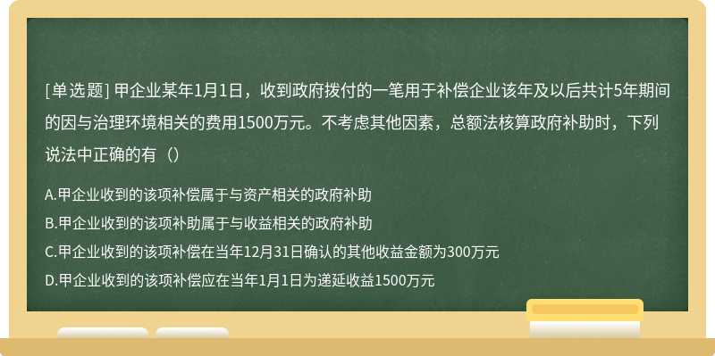 甲企业某年1月1日，收到政府拨付的一笔用于补偿企业该年及以后共计5年期间的因与治理环境相关的费用1500万元。不考虑其他因素，总额法核算政府补助时，下列说法中正确的有（）