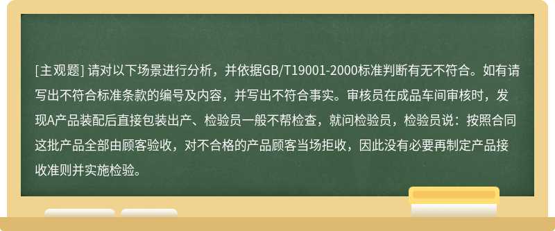 请对以下场景进行分析，并依据GB/T19001-2000标准判断有无不符合。如有请写出不符合标准条款的编号及内容，并写出不符合事实。审核员在成品车间审核时，发现A产品装配后直接包装出产、检验员一般不帮检查，就问检验员，检验员说：按照合同这批产品全部由顾客验收，对不合格的产品顾客当场拒收，因此没有必要再制定产品接收准则并实施检验。