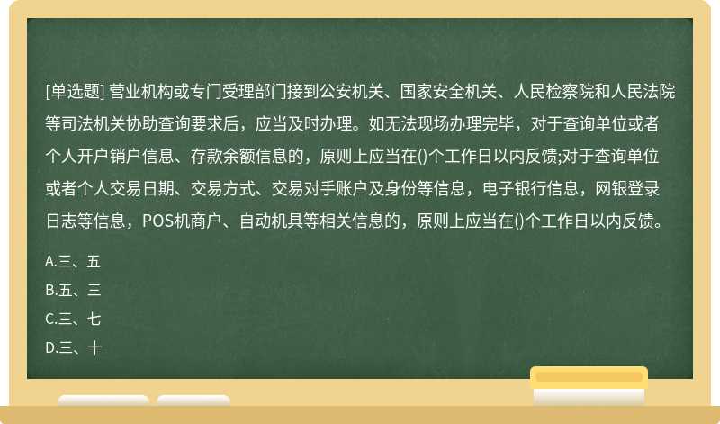 营业机构或专门受理部门接到公安机关、国家安全机关、人民检察院和人民法院等司法机关协助查询要求后，应当及时办理。如无法现场办理完毕，对于查询单位或者个人开户销户信息、存款余额信息的，原则上应当在()个工作日以内反馈;对于查询单位或者个人交易日期、交易方式、交易对手账户及身份等信息，电子银行信息，网银登录日志等信息，POS机商户、自动机具等相关信息的，原则上应当在()个工作日以内反馈。