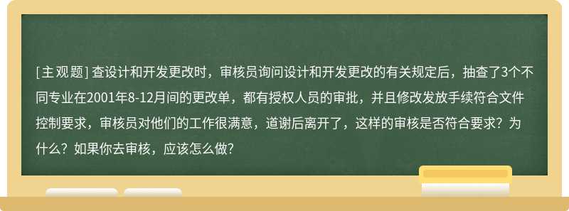 查设计和开发更改时，审核员询问设计和开发更改的有关规定后，抽查了3个不同专业在2001年8-12月间的更改单，都有授权人员的审批，并且修改发放手续符合文件控制要求，审核员对他们的工作很满意，道谢后离开了，这样的审核是否符合要求？为什么？如果你去审核，应该怎么做？