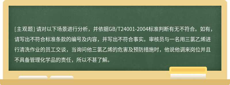 请对以下场景进行分析，并依据GB/T24001-2004标准判断有无不符合。如有，请写出不符合标准条款的编号及内容，并写出不符合事实。审核员与一名用三氯乙烯进行清洗作业的员工交谈，当询问他三氯乙烯的危害及预防措施时，他说他调来岗位并且不具备管理化学品的责任，所以不甚了解。