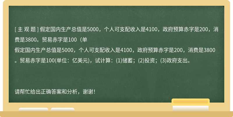 假定国内生产总值是5000，个人可支配收入是4100，政府预算赤字是200，消费是3800。贸易赤字是100（单