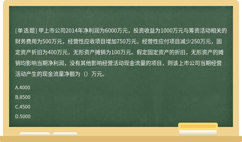 甲上市公司2014年净利润为6000万元，投资收益为1000万元与筹资活动相关的财务费用为500万元，经营性应收项目增加750万元，经营性应付项目减少250万元，固定资产折旧为400万元，无形资产摊销为100万元。假定固定资产的折旧，无形资产的摊销均影响当期净利润，没有其他影响经营活动现金流量的项目，则该上市公司当期经营活动产生的现金流量净额为（）万元。