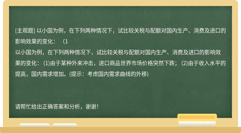 以小国为例，在下列两种情况下，试比较关税与配额对国内生产、消费及进口的影响效果的变化： （1