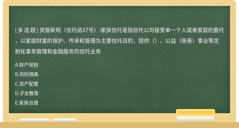 资管新规（信托函37号）:家族信托是指信托公司接受单一个人或者家庭的委托，以家庭财富的保护、传承和管理为主要信托目的，提供（）、公益（慈善）事业等定制化事务管理和金融服务的信托业务