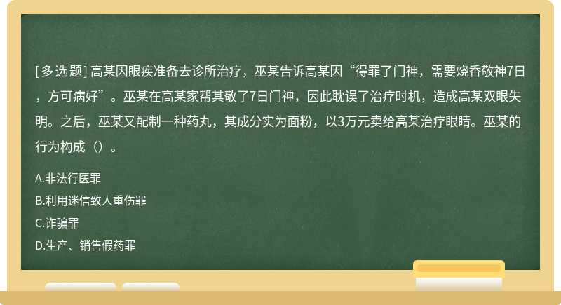 高某因眼疾准备去诊所治疗，巫某告诉高某因“得罪了门神，需要烧香敬神7日，方可病好”。巫某在高某家帮其敬了7日门神，因此耽误了治疗时机，造成高某双眼失明。之后，巫某又配制一种药丸，其成分实为面粉，以3万元卖给高某治疗眼睛。巫某的行为构成（）。