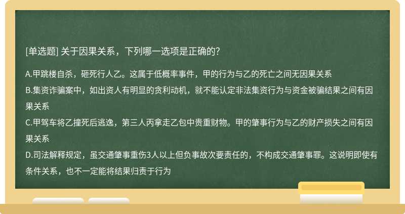 关于因果关系，下列哪一选项是正确的？A.甲跳楼自杀，砸死行人乙。这属于低概率事件，甲的行为与乙