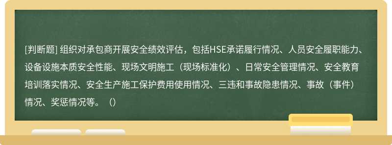 组织对承包商开展安全绩效评估，包括HSE承诺履行情况、人员安全履职能力、设备设施本质安全性能、现场文明施工（现场标准化）、日常安全管理情况、安全教育培训落实情况、安全生产施工保护费用使用情况、三违和事故隐患情况、事故（事件）情况、奖惩情况等。（）