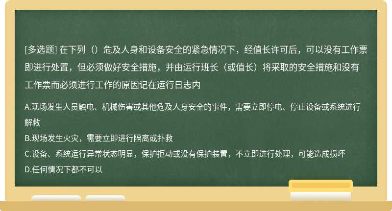 在下列（）危及人身和设备安全的紧急情况下，经值长许可后，可以没有工作票即进行处置，但必须做好安全措施，并由运行班长（或值长）将采取的安全措施和没有工作票而必须进行工作的原因记在运行日志内