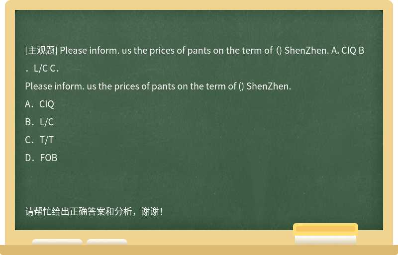 Please inform. us the prices of pants on the term of （) ShenZhen. A．CIQ B．L/C C．