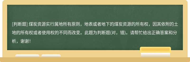 煤炭资源实行属地所有原则，地表或者地下的煤炭资源的所有权，因其依附的土地的所有权或者使用权的