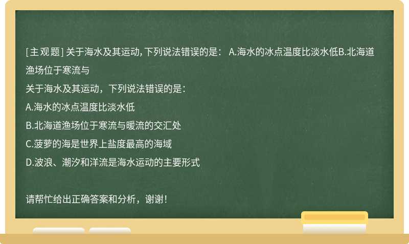 关于海水及其运动，下列说法错误的是： A.海水的冰点温度比淡水低B.北海道渔场位于寒流与