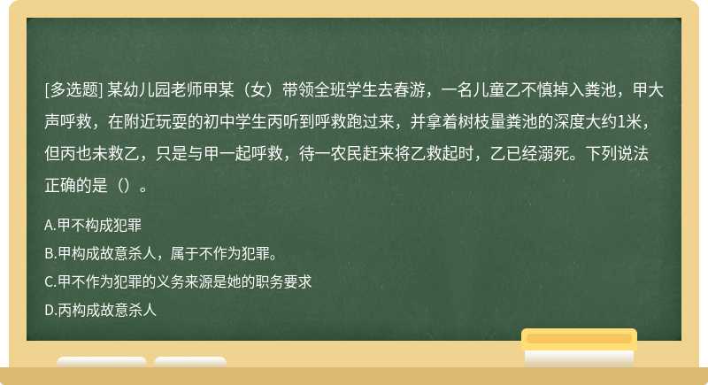 某幼儿园老师甲某（女）带领全班学生去春游，一名儿童乙不慎掉入粪池，甲大声呼救，在附近玩耍的初中学生丙听到呼救跑过来，并拿着树枝量粪池的深度大约1米，但丙也未救乙，只是与甲一起呼救，待一农民赶来将乙救起时，乙已经溺死。下列说法正确的是（）。