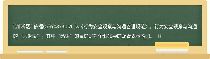 依据Q/SY08235-2018《行为安全观察与沟通管理规范》，行为安全观察与沟通的“六步法”，其中“感谢”的目的是对企业领导的配合表示感谢。（）