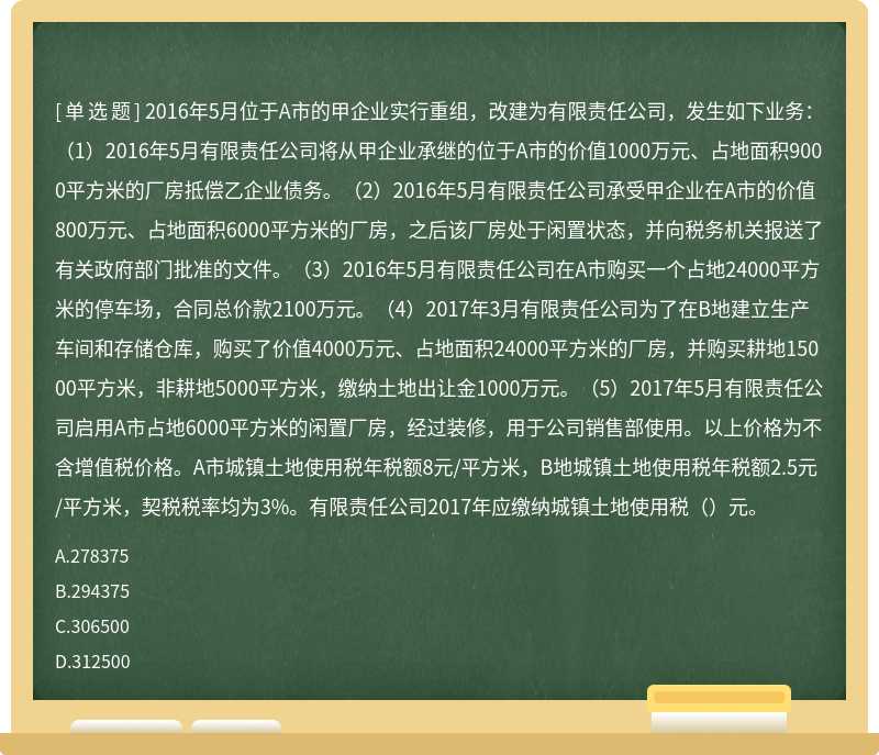 2016年5月位于A市的甲企业实行重组，改建为有限责任公司，发生如下业务：（1）2016年5月有限责任公司将从甲企业承继的位于A市的价值1000万元、占地面积9000平方米的厂房抵偿乙企业债务。（2）2016年5月有限责任公司承受甲企业在A市的价值800万元、占地面积6000平方米的厂房，之后该厂房处于闲置状态，并向税务机关报送了有关政府部门批准的文件。（3）2016年5月有限责任公司在A市购买一个占地24000平方米的停车场，合同总价款2100万元。（4）2017年3月有限责任公司为了在B地建立生产车间和存储仓库，购买了价值4000万元、占地面积24000平方米的厂房，并购买耕地15000平方米，非耕地5000平方米，缴纳土地出让金1000万元。（5）2017年5月有限责任公司启用A市占地6000平方米的闲置厂房，经过装修，用于公司销售部使用。以上价格为不含增值税价格。A市城镇土地使用税年税额8元/平方米，B地城镇土地使用税年税额2.5元/平方米，契税税率均为3%。有限责任公司2017年应缴纳城镇土地使用税（）元。