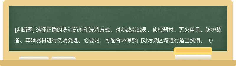 选择正确的洗消药剂和洗消方式，对参战指战员、侦检器材、灭火用具、防护装备、车辆器材进行洗消处理。必要时，可配合环保部门对污染区域进行适当洗消。（）