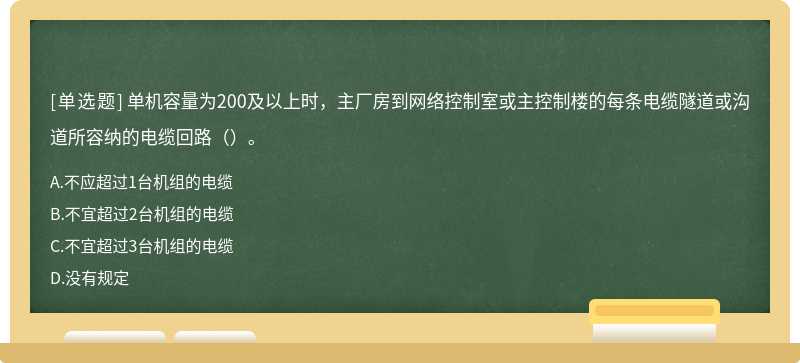 单机容量为200及以上时，主厂房到网络控制室或主控制楼的每条电缆隧道或沟道所容纳的电缆回路（）。