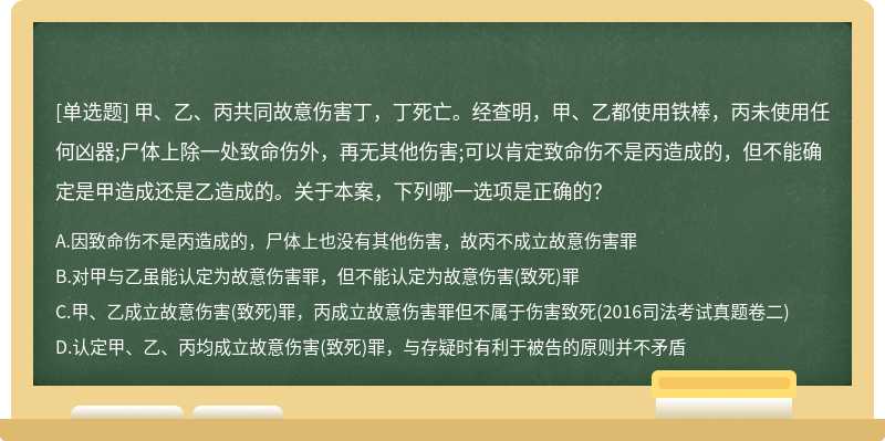 甲、乙、丙共同故意伤害丁，丁死亡。经查明，甲、乙都使用铁棒，丙未使用任何凶器;尸体上除一处致命伤