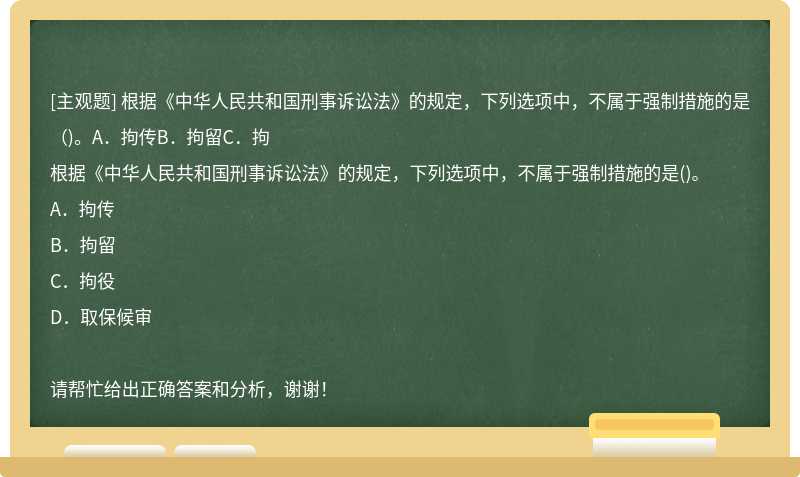 根据《中华人民共和国刑事诉讼法》的规定，下列选项中，不属于强制措施的是（)。A．拘传B．拘留C．拘