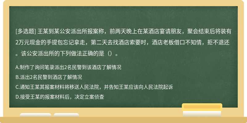 王某到某公安派出所报案称，前两天晚上在某酒店宴请朋友，聚会结束后将装有2万元现金的手提包忘记拿走，第二天去找酒店索要时，酒店老板借口不知情，拒不退还。该公安派出所的下列做法正确的是（）。