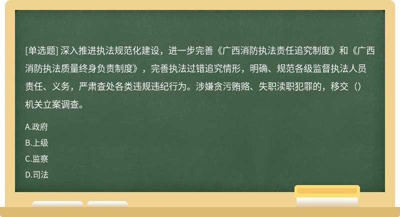 深入推进执法规范化建设，进一步完善《广西消防执法责任追究制度》和《广西消防执法质量终身负责制度》，完善执法过错追究情形，明确、规范各级监督执法人员责任、义务，严肃查处各类违规违纪行为。涉嫌贪污贿赂、失职渎职犯罪的，移交（）机关立案调查。