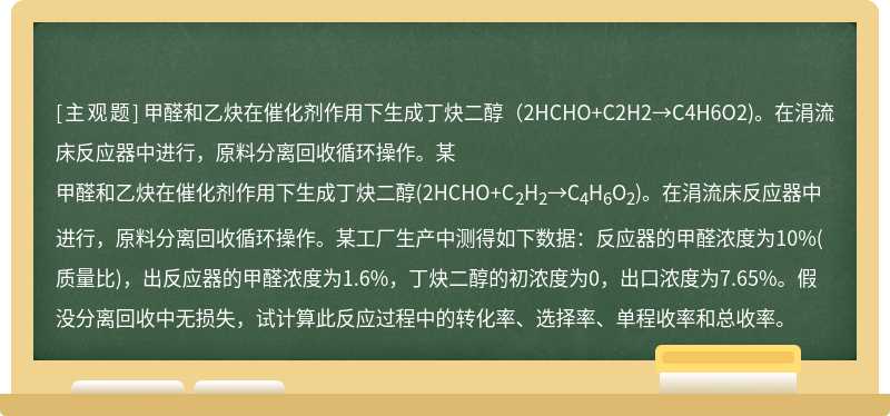 甲醛和乙炔在催化剂作用下生成丁炔二醇（2HCHO+C2H2→C4H6O2)。在涓流床反应器中进行，原料分离回收循环操作。某