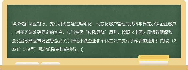 商业银行、支付机构应通过精细化、动态化客户管理方式科学界定小微企业客户。对于无法准确界定的客户，应当按照“应降尽降”原则，按照《中国人民银行银保监会发展改革委市场监管总局关于降低小微企业和个体工商户支付手续费的通知》(银发〔2021〕169号〕规定的降费措施执行。()