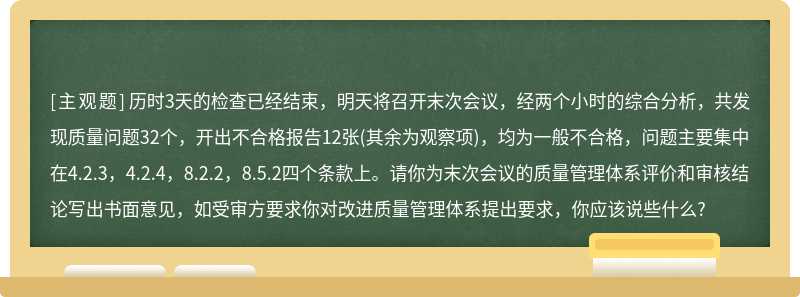 历时3天的检查已经结束，明天将召开末次会议，经两个小时的综合分析，共发现质量问题32个，开出不合格报告12张(其余为观察项)，均为一般不合格，问题主要集中在4.2.3，4.2.4，8.2.2，8.5.2四个条款上。请你为末次会议的质量管理体系评价和审核结论写出书面意见，如受审方要求你对改进质量管理体系提出要求，你应该说些什么?