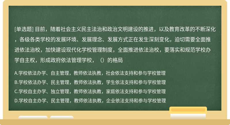 目前，随着社会主义民主法治和政治文明建设的推进，以及教育改革的不断深化，各级各类学校的发展环境、发展理念、发展方式正在发生深刻变化，迫切需要全面推进依法治校，加快建设现代化学校管理制度，全面推进依法治校，要落实和规范学校办学自主权，形成政府依法管理学校，（）的格局