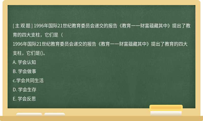 1996年国际21世纪教育委员会递交的报告《教育一一财富蕴藏其中》提出了教育的四大支柱，它们是（