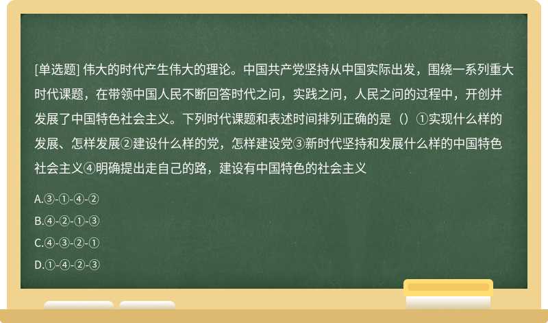 伟大的时代产生伟大的理论。中国共产党坚持从中国实际出发，围绕一系列重大时代课题，在带领中国人民不断回答时代之问，实践之问，人民之问的过程中，开创并发展了中国特色社会主义。下列时代课题和表述时间排列正确的是（）①实现什么样的发展、怎样发展②建设什么样的党，怎样建设党③新时代坚持和发展什么样的中国特色社会主义④明确提出走自己的路，建设有中国特色的社会主义