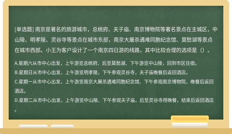 南京是著名的旅游城市，总统府、夫子庙、南京博物院等著名景点在主城区，中山陵、明孝陵、灵谷寺等景点在城市东部，南京大屠杀遇难同胞纪念馆、莫愁湖等景点在城市西部。小王为客户设计了一个南京四日游的线路，其中比较合理的选项是（）。