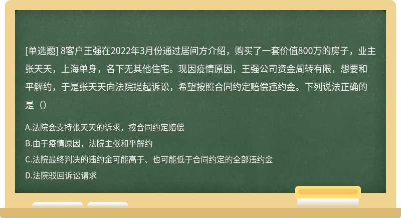 8客户王强在2022年3月份通过居间方介绍，购买了一套价值800万的房子，业主张天天，上海单身，名下无其他住宅。现因疫情原因，王强公司资金周转有限，想要和平解约，于是张天天向法院提起诉讼，希望按照合同约定赔偿违约金。下列说法正确的是（）