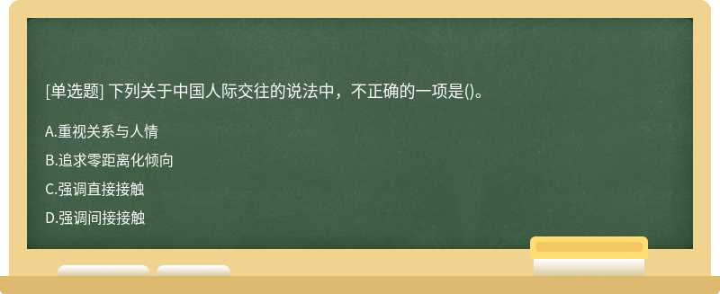 下列关于中国人际交往的说法中，不正确的一项是（)。A、重视关系与人情B、追求零距离化倾向C、强调直