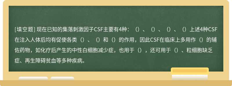 现在已知的集落刺激因子CSF主要有4种：（）、（）、（）、（）上述4种CSF在注入人体后均有促使各类（）、（）和（）的作用，因此CSF在临床上多用作（）的辅佐药物，如化疗后产生的中性白细胞减少症，也用于（），还可用于（）、粒细胞缺乏症、再生障碍贫血等多种疾病。