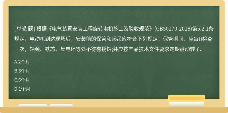 根据《电气装置安装工程旋转电机施工及验收规范》(GB50170-2018)第5.2.1条规定，电动机到达现场后，安装前的保管和起吊应符合下列规定：保管期间，应每()检查一次，轴颈、铁芯、集电环等处不得有锈蚀;并应按产品技术文件要求定期盘动转子。