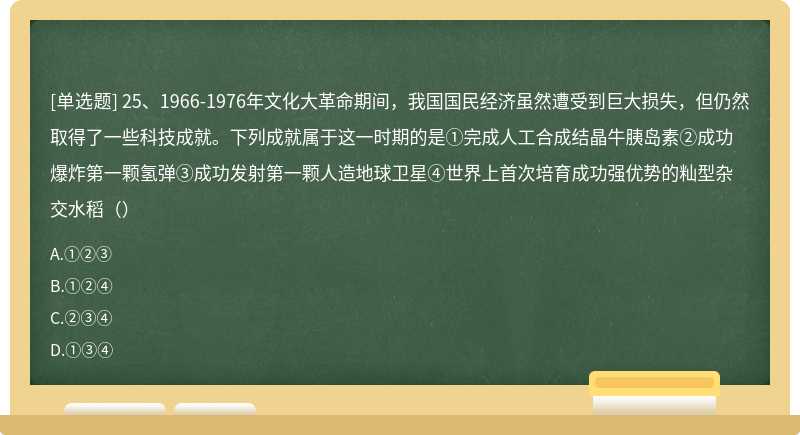 25、1966-1976年文化大革命期间，我国国民经济虽然遭受到巨大损失，但仍然取得了一些科技成就。下列成就属于这一时期的是①完成人工合成结晶牛胰岛素②成功爆炸第一颗氢弹③成功发射第一颗人造地球卫星④世界上首次培育成功强优势的籼型杂交水稻（）