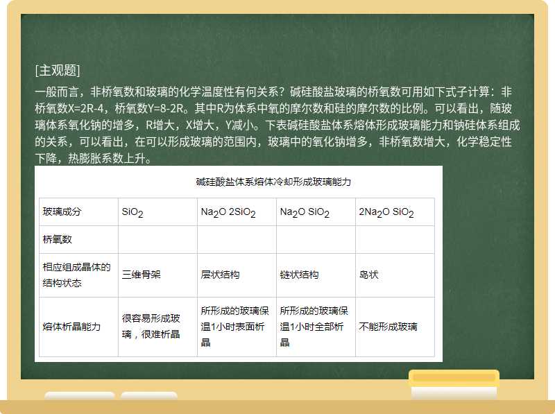 一般而言，非桥氧数和玻璃的化学温度性有何关系？碱硅酸盐玻璃的桥氧数可用如下式子计算：非桥氧数X=2R-4，桥氧数Y=8-2R。其中R为体系中氧的摩尔数和硅的摩尔数的比例。可以看出，随玻璃体系氧化钠的增多，R增大，X增大，Y减小。下表碱硅酸盐体系熔体形成玻璃能力和钠硅体系组成的关系，可以看出，在可以形成玻璃的范围内，玻璃中的氧化钠增多，非桥氧数增大，化学稳定性下降，热膨胀系数上升。