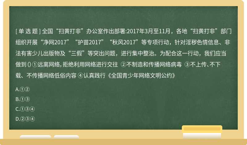 全国“扫黄打非”办公室作出部署:2017年3月至11月，各地“扫黄打非”部门组织开展“净网2017”“护苗2017”“秋风2017”等专项行动，针对淫秽色情信息、非法有害少儿出版物及“三假”等突出问题，进行集中整治。为配合这一行动，我们应当做到（）①远离网络，拒绝利用网络进行交往 ②不制造和传播网络病毒 ③不上传、不下载、不传播网络低俗内容 ④认真践行《全国青少年网络文明公约》