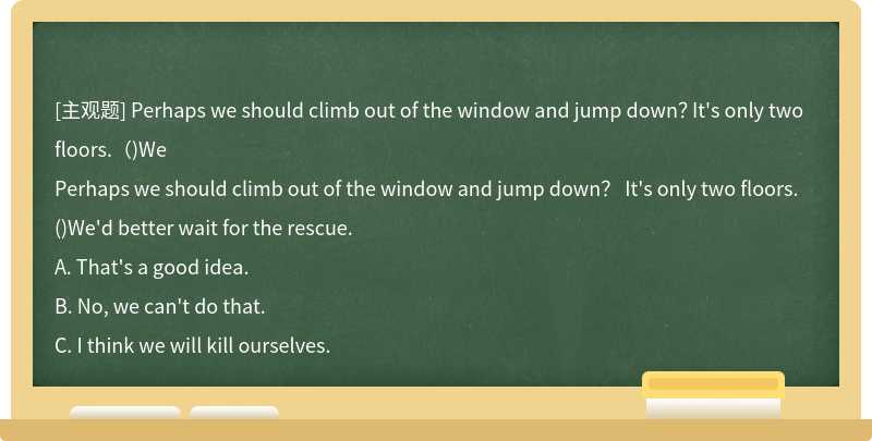 Perhaps we should climb out of the window and jump down？ It's only two floors.（)We