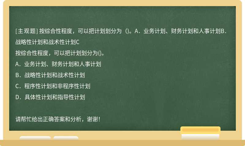 按综合性程度，可以把计划划分为（)。A．业务计划、财务计划和人事计划B．战略性计划和战术性计划C