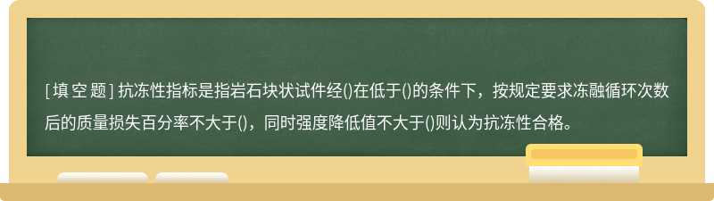 抗冻性指标是指岩石块状试件经()在低于()的条件下，按规定要求冻融循环次数后的质量损失百分率不大于()，同时强度降低值不大于()则认为抗冻性合格。