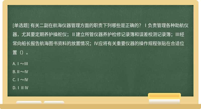 有关二副在航海仪器管理方面的职责下列哪些是正确的？Ⅰ负责管理各种助航仪器，尤其要定期养护操舵仪；Ⅱ建立所管仪器养护检修记录簿和误差校测记录簿；Ⅲ经常向船长报告航海图书资料的放置情况；Ⅳ应将有关重要仪器的操作规程张贴在合适位置（）。