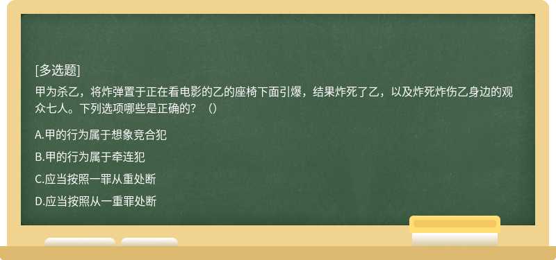 甲为杀乙，将炸弹置于正在看电影的乙的座椅下面引爆，结果炸死了乙，以及炸死炸伤乙身边的观众七人。下列选项哪些是正确的？（）